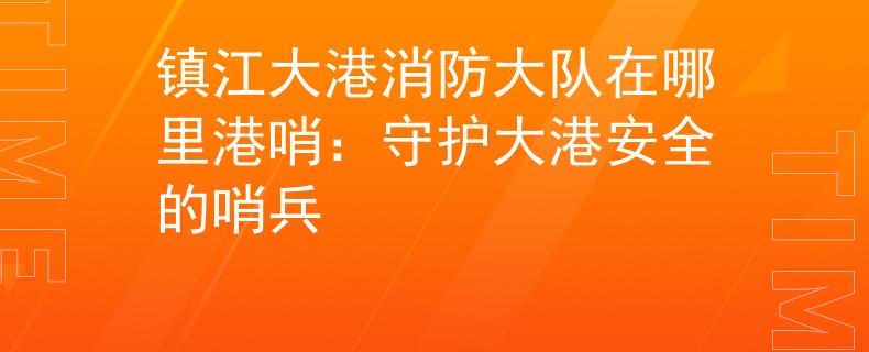鎮(zhèn)江大港消防大隊(duì)在哪里港哨：守護(hù)大港安全的哨兵