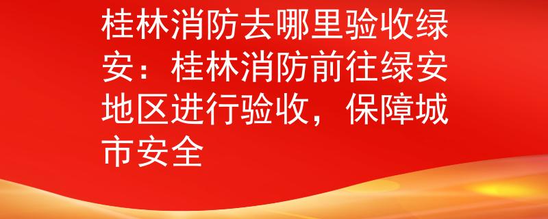 桂林消防去哪里驗(yàn)收綠安：桂林消防前往綠安地區(qū)進(jìn)行驗(yàn)收，保障城市安全