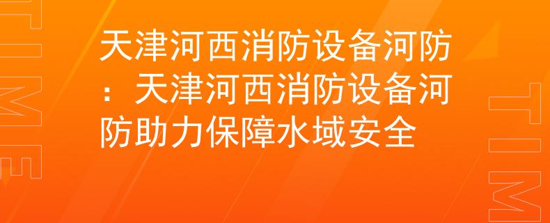 天津河西消防設(shè)備河防：天津河西消防設(shè)備河防助力保障水域安全