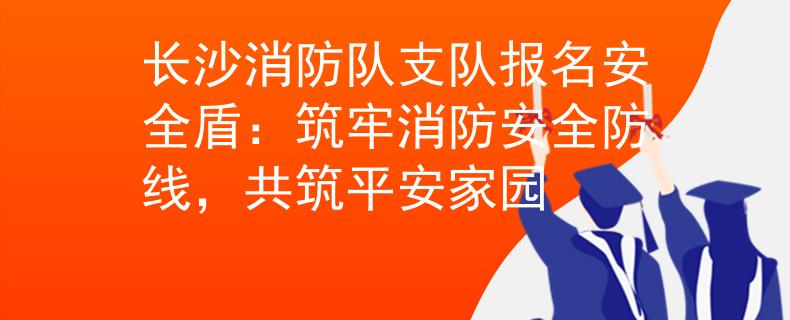 長(zhǎng)沙消防隊(duì)支隊(duì)報(bào)名安全盾：筑牢消防安全防線，共筑平安家園