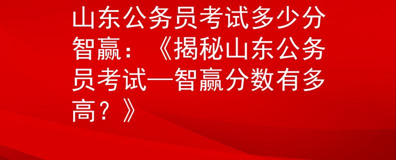 山東公務(wù)員考試多少分智贏：《揭秘山東公務(wù)員考試—智贏分?jǐn)?shù)有多高？》