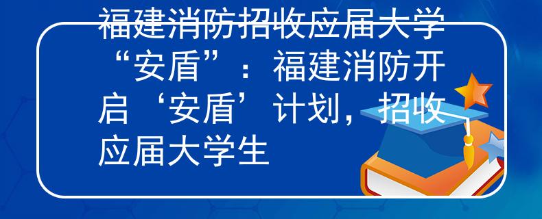 福建消防招收應(yīng)屆大學(xué)“安盾”：福建消防開啟‘安盾’計劃，招收應(yīng)屆大學(xué)生