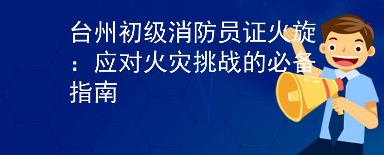 臺州初級消防員證火旋：應(yīng)對火災(zāi)挑戰(zhàn)的必備指南