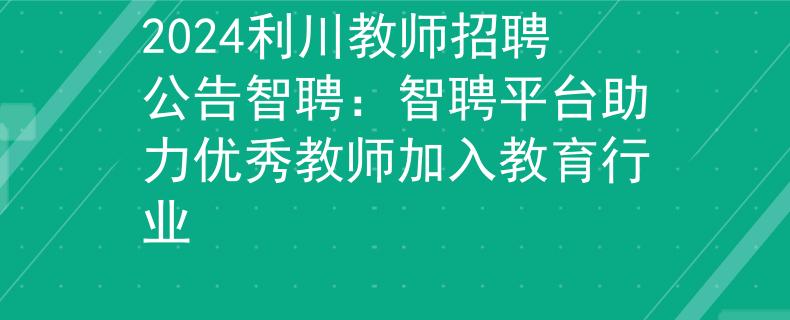 2024利川教師招聘公告智聘：智聘平臺助力優(yōu)秀教師加入教育行業(yè)