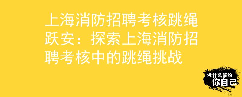 上海消防招聘考核跳繩躍安：探索上海消防招聘考核中的跳繩挑戰(zhàn)