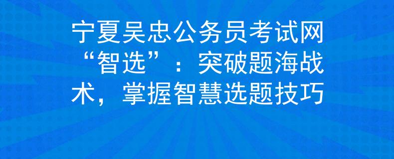 寧夏吳忠公務員考試網“智選”：突破題海戰(zhàn)術，掌握智慧選題技巧
