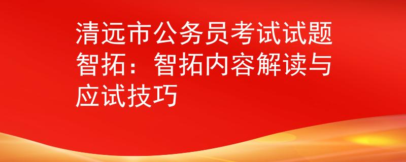 清遠(yuǎn)市公務(wù)員考試試題智拓：智拓內(nèi)容解讀與應(yīng)試技巧