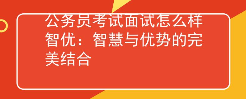 公務員考試面試怎么樣智優(yōu)：智慧與優(yōu)勢的完美結合