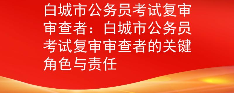 白城市公務(wù)員考試復(fù)審審查者：白城市公務(wù)員考試復(fù)審審查者的關(guān)鍵角色與責(zé)任