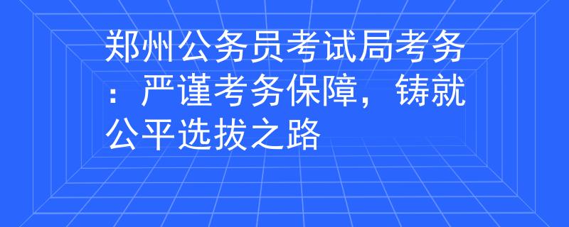鄭州公務員考試局考務：嚴謹考務保障，鑄就公平選拔之路