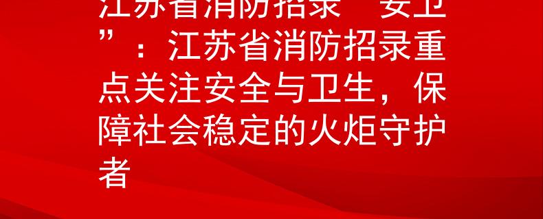 江蘇省消防招錄“安衛(wèi)”：江蘇省消防招錄重點關(guān)注安全與衛(wèi)生，保障社會穩(wěn)定的火炬守護者