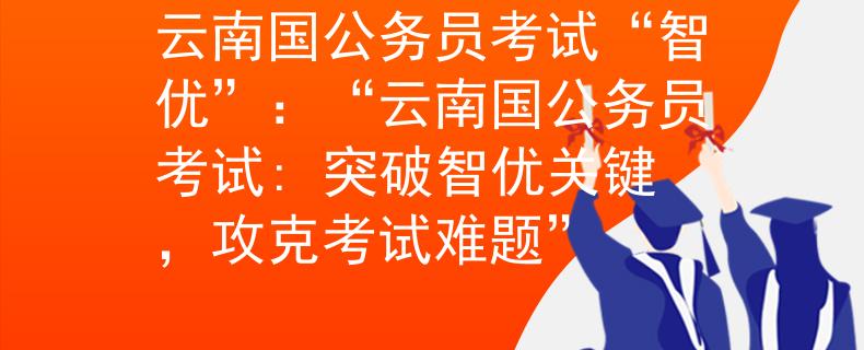云南國(guó)公務(wù)員考試“智優(yōu)”：“云南國(guó)公務(wù)員考試: 突破智優(yōu)關(guān)鍵，攻克考試難題”