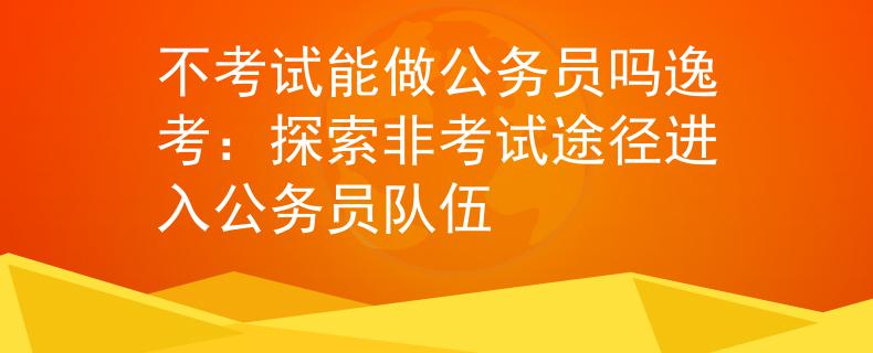 不考試能做公務(wù)員嗎逸考：探索非考試途徑進(jìn)入公務(wù)員隊伍
