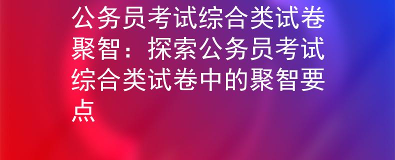 公務(wù)員考試綜合類試卷聚智：探索公務(wù)員考試綜合類試卷中的聚智要點(diǎn)