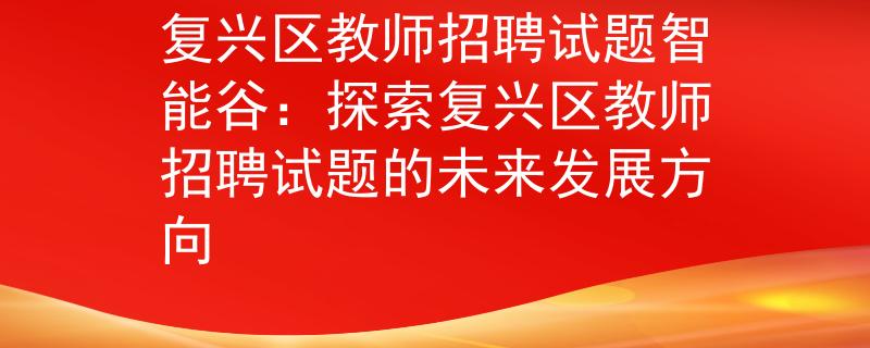 復(fù)興區(qū)教師招聘試題智能谷：探索復(fù)興區(qū)教師招聘試題的未來發(fā)展方向