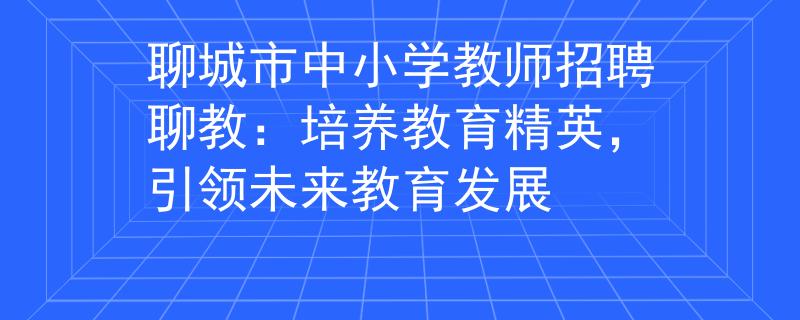 聊城市中小學(xué)教師招聘聊教：培養(yǎng)教育精英，引領(lǐng)未來教育發(fā)展