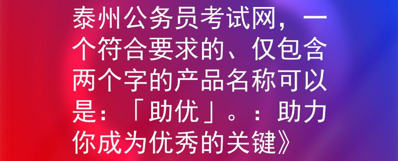 泰州公務(wù)員考試網(wǎng)根據(jù)泰州公務(wù)員考試網(wǎng)，一個符合要求的、僅包含兩個字的產(chǎn)品名稱可以是：「助優(yōu)」。：助力你成為優(yōu)秀的關(guān)鍵》