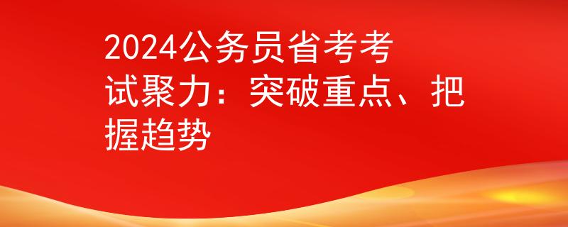 2024公務(wù)員省考考試聚力：突破重點、把握趨勢