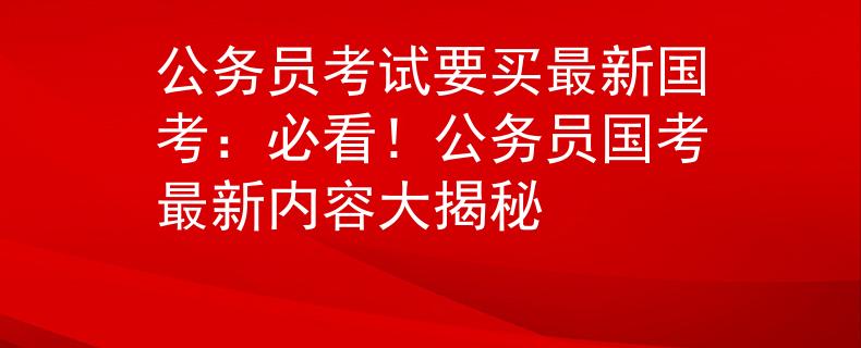 公務(wù)員考試要買(mǎi)最新國(guó)考：必看！公務(wù)員國(guó)考最新內(nèi)容大揭秘