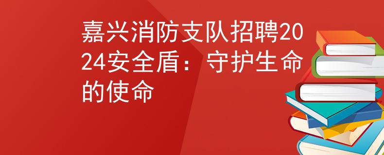 嘉興消防支隊(duì)招聘2024安全盾：守護(hù)生命的使命