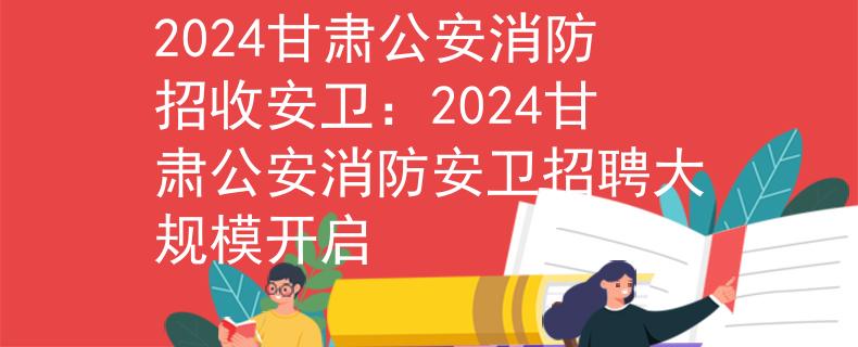2024甘肅公安消防招收安衛(wèi)：2024甘肅公安消防安衛(wèi)招聘大規(guī)模開啟