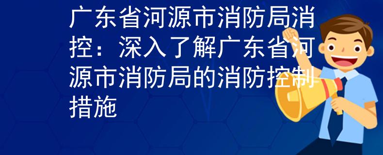 廣東省河源市消防局消控：深入了解廣東省河源市消防局的消防控制措施