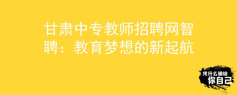 甘肅中專教師招聘網(wǎng)智聘：教育夢想的新起航