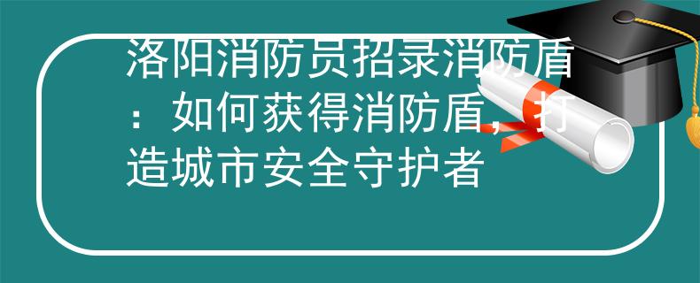 洛陽(yáng)消防員招錄消防盾：如何獲得消防盾，打造城市安全守護(hù)者