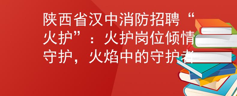 陜西省漢中消防招聘“火護”：火護崗位傾情守護，火焰中的守護者