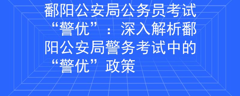 鄱陽公安局公務(wù)員考試“警優(yōu)”：深入解析鄱陽公安局警務(wù)考試中的“警優(yōu)”政策