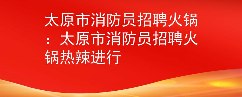 太原市消防員招聘火鍋：太原市消防員招聘火鍋熱辣進行
