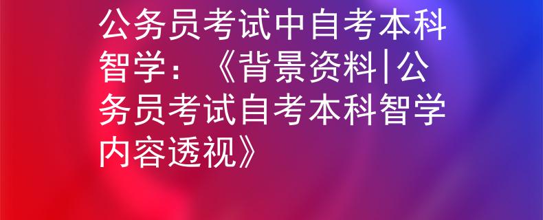 公務(wù)員考試中自考本科智學(xué)：《背景資料|公務(wù)員考試自考本科智學(xué)內(nèi)容透視》