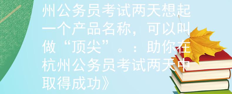 杭州公務員考試幾天杭州公務員考試兩天想起一個產(chǎn)品名稱，可以叫做“頂尖”。：助你在杭州公務員考試兩天中取得成功》