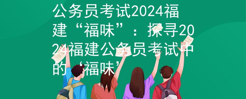 公務員考試2024福建“福味”：探尋2024福建公務員考試中的‘福味’