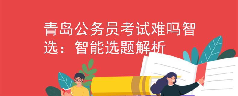 青島公務員考試難嗎智選：智能選題解析
