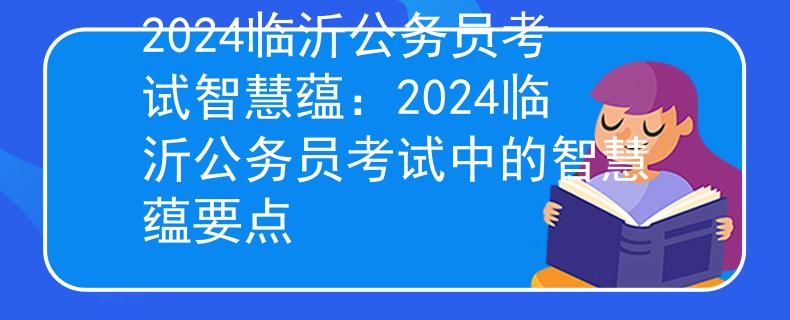 2024臨沂公務員考試智慧蘊：2024臨沂公務員考試中的智慧蘊要點