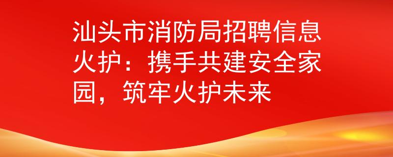 汕頭市消防局招聘信息火護(hù)：攜手共建安全家園，筑牢火護(hù)未來
