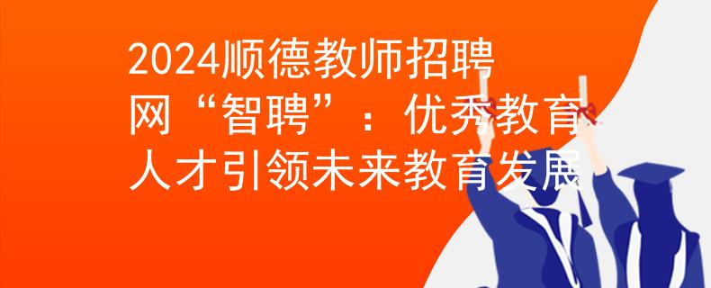 2024順德教師招聘網(wǎng)“智聘”：優(yōu)秀教育人才引領(lǐng)未來教育發(fā)展