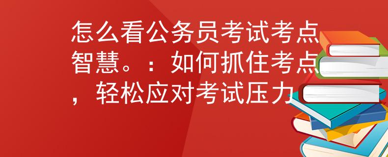怎么看公務(wù)員考試考點(diǎn)智慧。：如何抓住考點(diǎn)，輕松應(yīng)對(duì)考試壓力