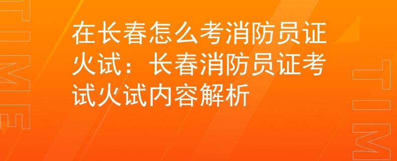 在長(zhǎng)春怎么考消防員證火試：長(zhǎng)春消防員證考試火試內(nèi)容解析