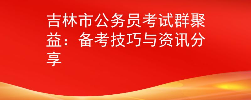 吉林市公務(wù)員考試群聚益：備考技巧與資訊分享