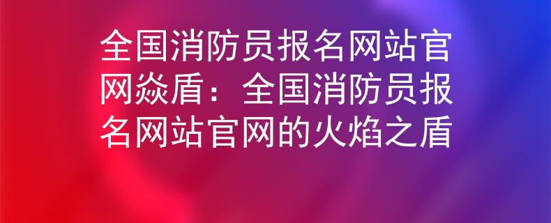 全國(guó)消防員報(bào)名網(wǎng)站官網(wǎng)焱盾：全國(guó)消防員報(bào)名網(wǎng)站官網(wǎng)的火焰之盾