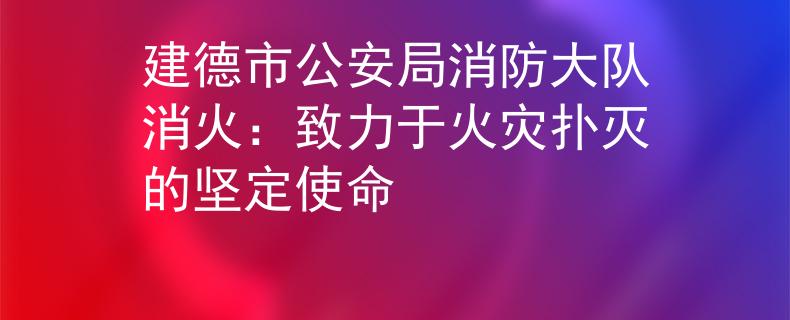建德市公安局消防大隊(duì)消火：致力于火災(zāi)撲滅的堅(jiān)定使命