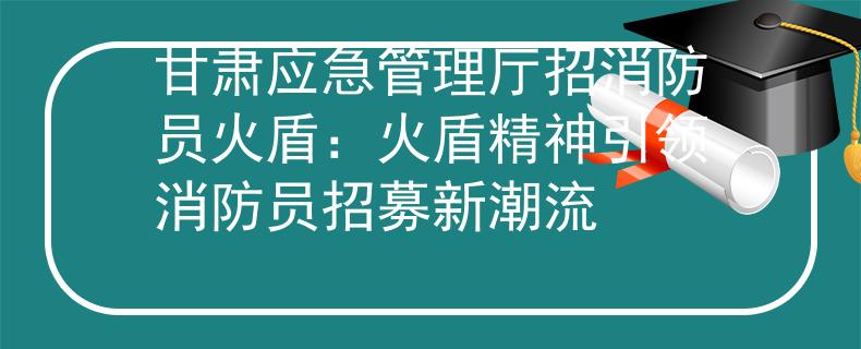 甘肅應(yīng)急管理廳招消防員火盾：火盾精神引領(lǐng)消防員招募新潮流