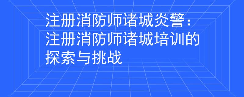 注冊消防師諸城炎警：注冊消防師諸城培訓(xùn)的探索與挑戰(zhàn)