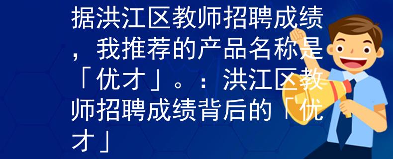 洪江區(qū)教師招聘成績(jī)根據(jù)洪江區(qū)教師招聘成績(jī)，我推薦的產(chǎn)品名稱(chēng)是「優(yōu)才」。：洪江區(qū)教師招聘成績(jī)背后的「優(yōu)才」