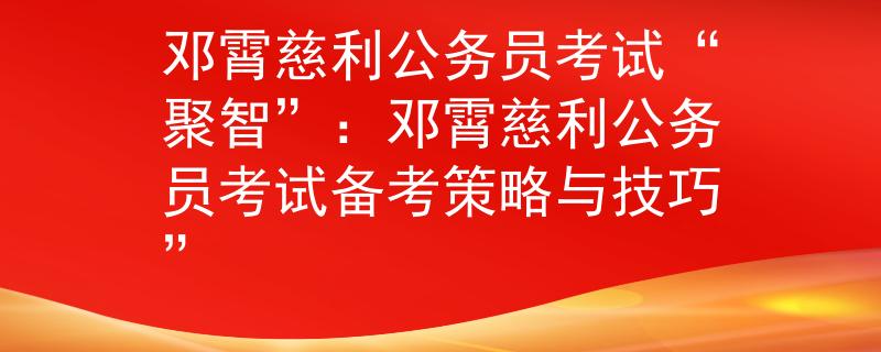 鄧霄慈利公務員考試“聚智”：鄧霄慈利公務員考試備考策略與技巧”