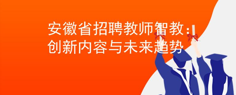 安徽省招聘教師智教：創(chuàng)新內(nèi)容與未來(lái)趨勢(shì)