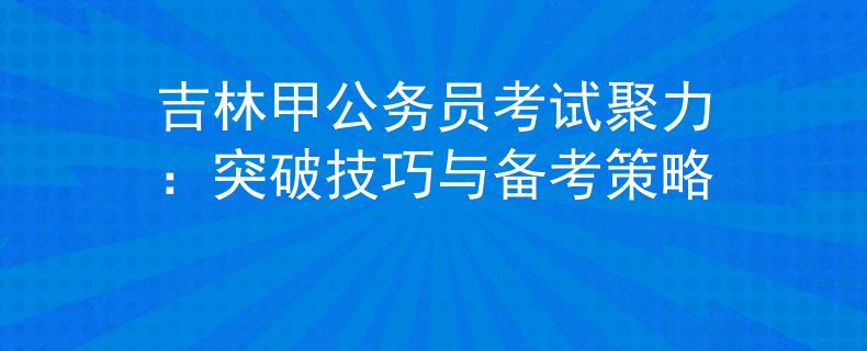 吉林甲公務(wù)員考試聚力：突破技巧與備考策略