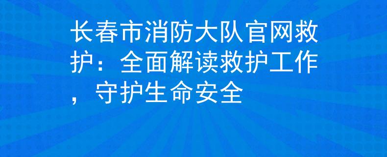 長(zhǎng)春市消防大隊(duì)官網(wǎng)救護(hù)：全面解讀救護(hù)工作，守護(hù)生命安全